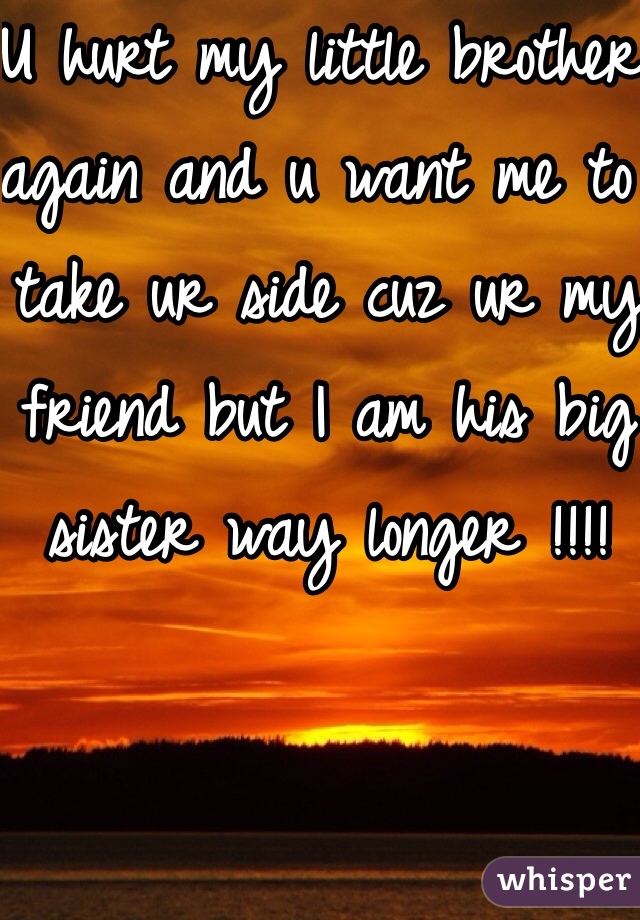 U hurt my little brother again and u want me to take ur side cuz ur my friend but I am his big sister way longer !!!! 