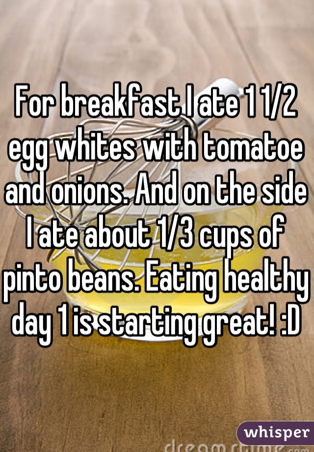 For breakfast I ate 1 1/2 egg whites with tomatoe and onions. And on the side I ate about 1/3 cups of pinto beans. Eating healthy day 1 is starting great! :D