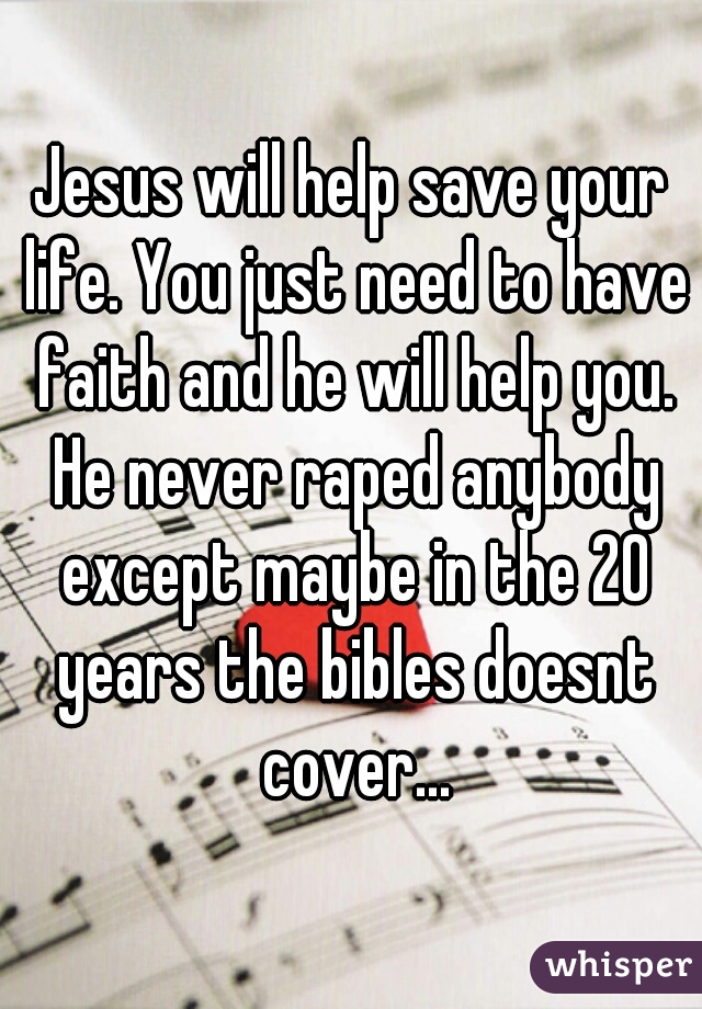 Jesus will help save your life. You just need to have faith and he will help you. He never raped anybody except maybe in the 20 years the bibles doesnt cover...