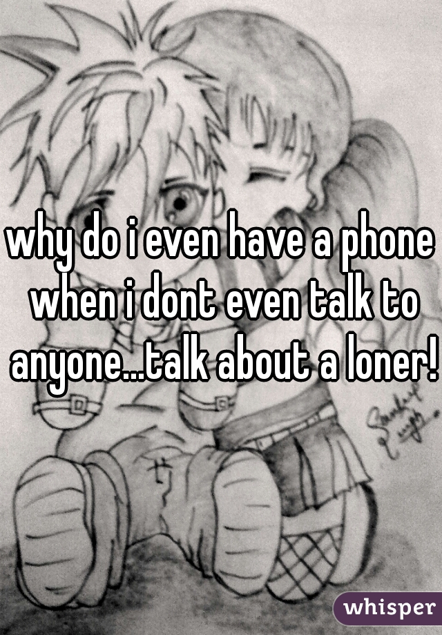 why do i even have a phone when i dont even talk to anyone...talk about a loner!!