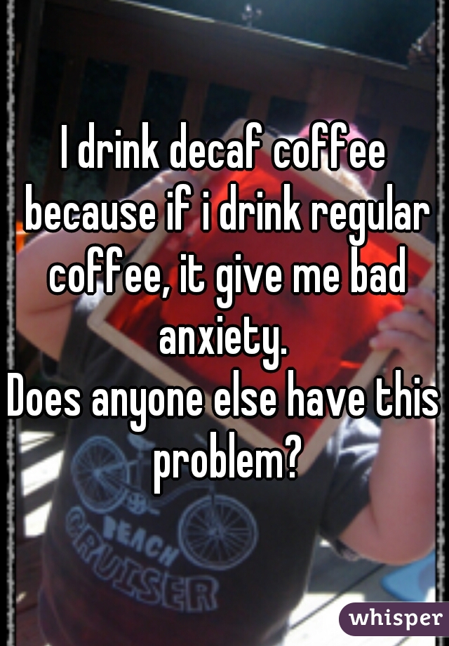 I drink decaf coffee because if i drink regular coffee, it give me bad anxiety. 
Does anyone else have this problem?