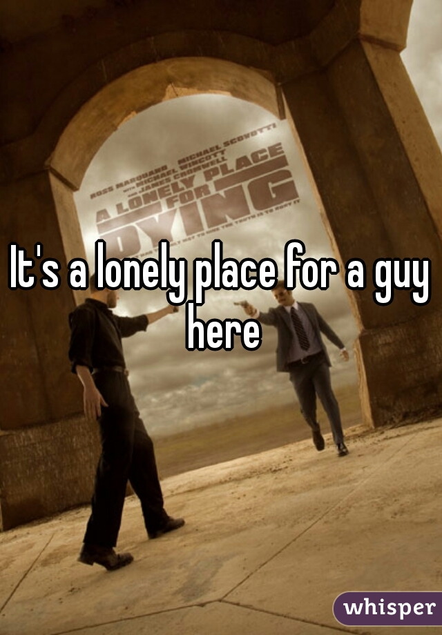 It's a lonely place for a guy here