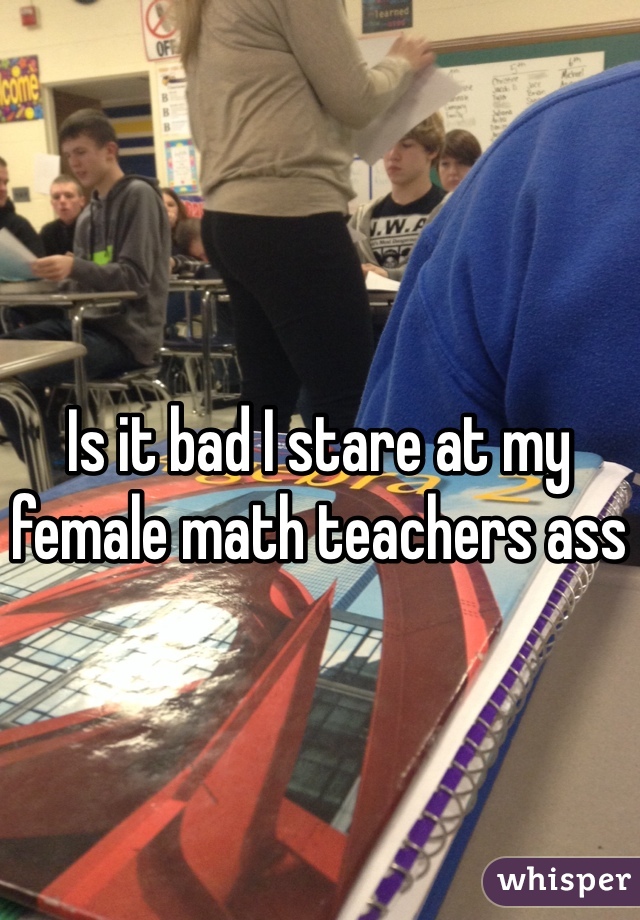 Is it bad I stare at my female math teachers ass
