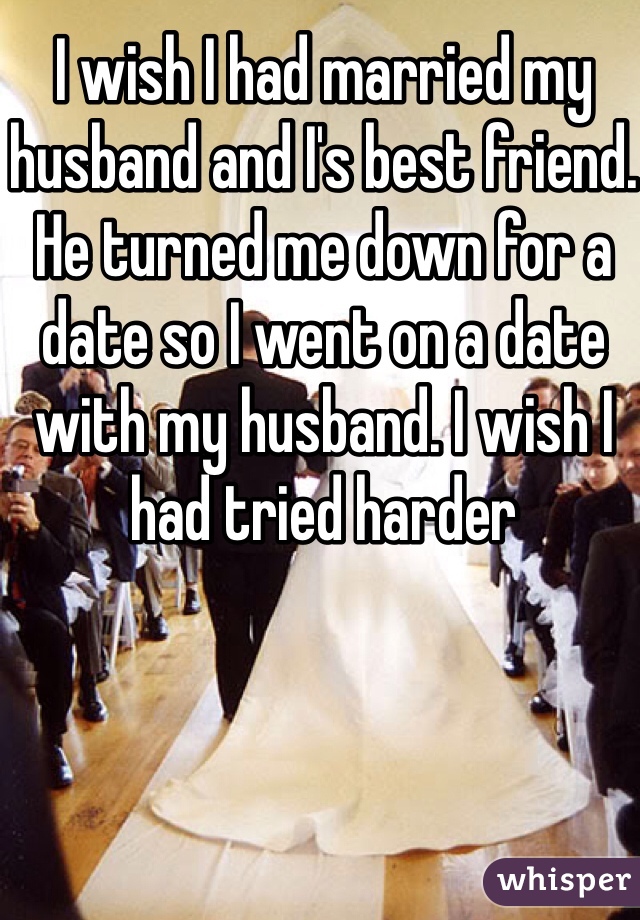 I wish I had married my husband and I's best friend. He turned me down for a date so I went on a date with my husband. I wish I had tried harder 