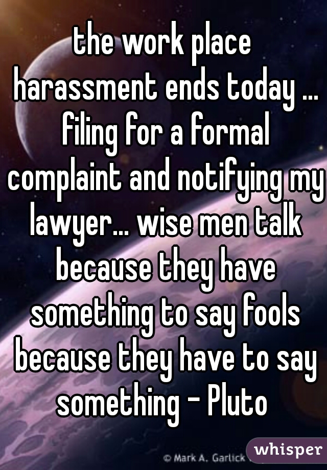the work place harassment ends today ... filing for a formal complaint and notifying my lawyer... wise men talk because they have something to say fools because they have to say something - Pluto 