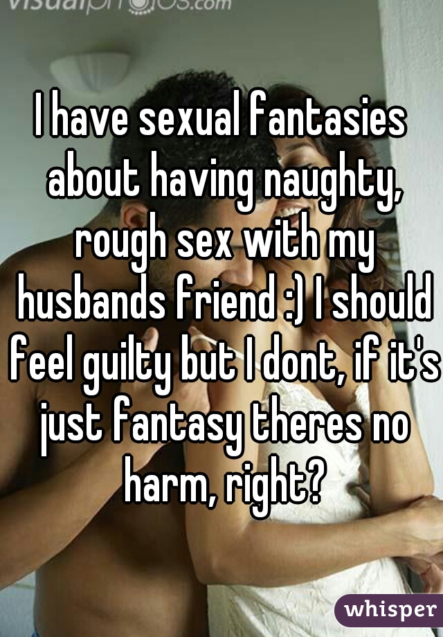 I have sexual fantasies about having naughty, rough sex with my husbands friend :) I should feel guilty but I dont, if it's just fantasy theres no harm, right?