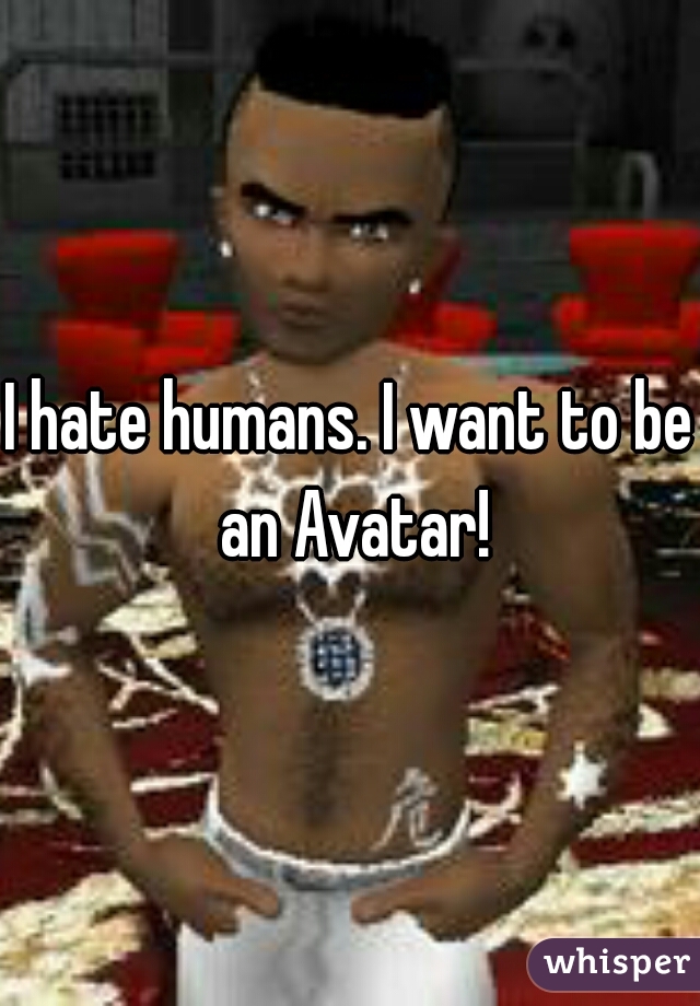 I hate humans. I want to be an Avatar!