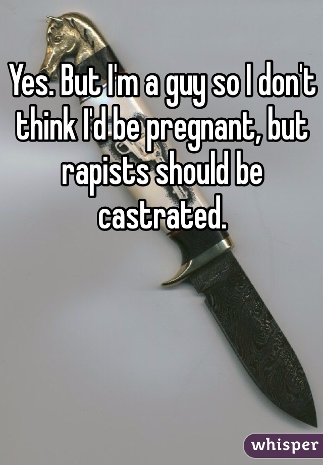 Yes. But I'm a guy so I don't think I'd be pregnant, but rapists should be castrated. 
