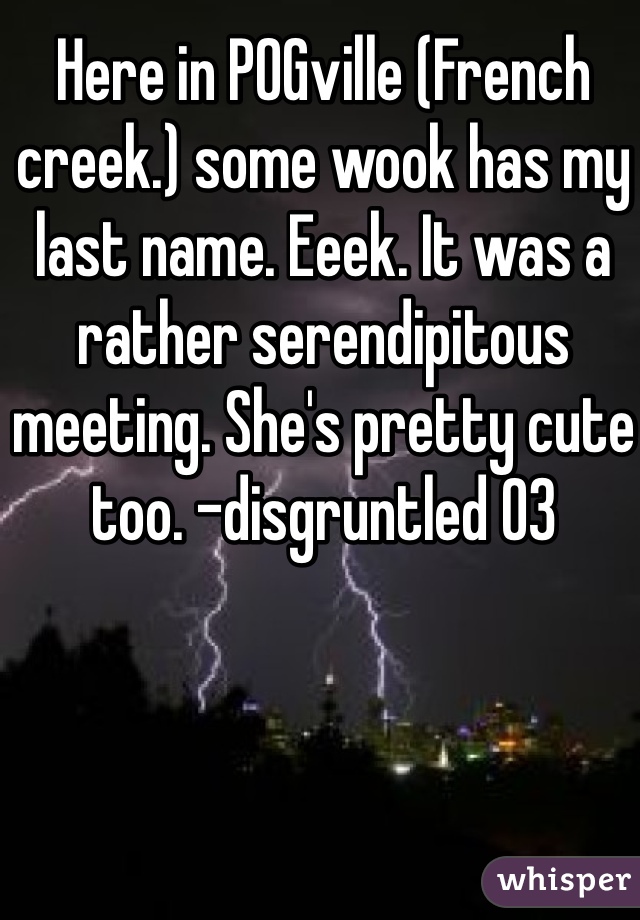 Here in POGville (French creek.) some wook has my last name. Eeek. It was a rather serendipitous meeting. She's pretty cute too. -disgruntled 03