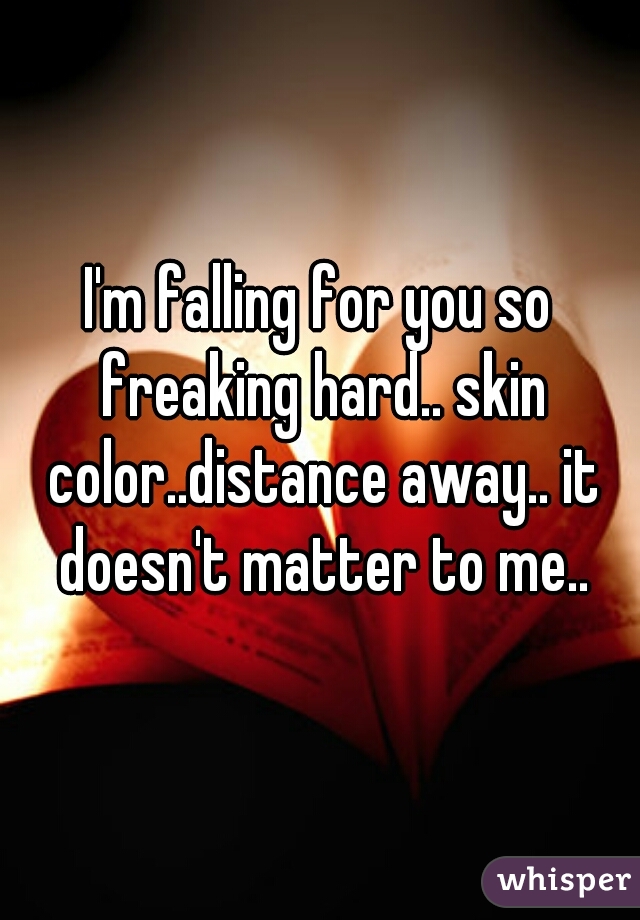 I'm falling for you so freaking hard.. skin color..distance away.. it doesn't matter to me..