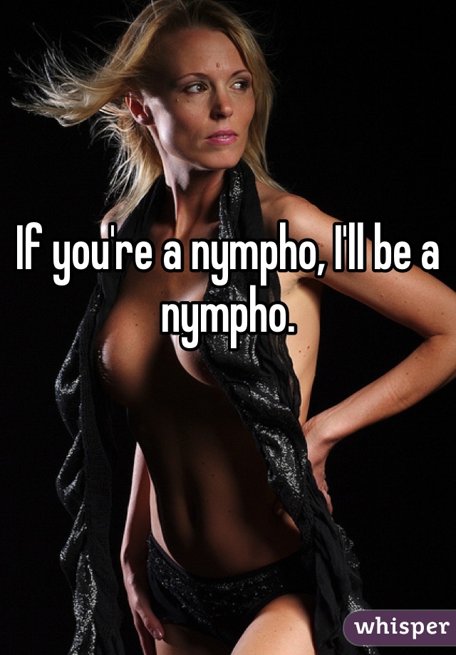 
If you're a nympho, I'll be a nympho.