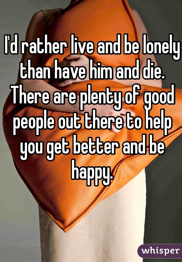 I'd rather live and be lonely than have him and die. There are plenty of good people out there to help you get better and be happy. 