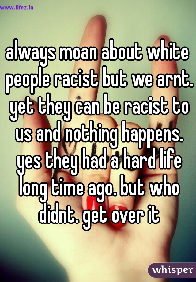 always moan about white people racist but we arnt. yet they can be racist to us and nothing happens. yes they had a hard life long time ago. but who didnt. get over it