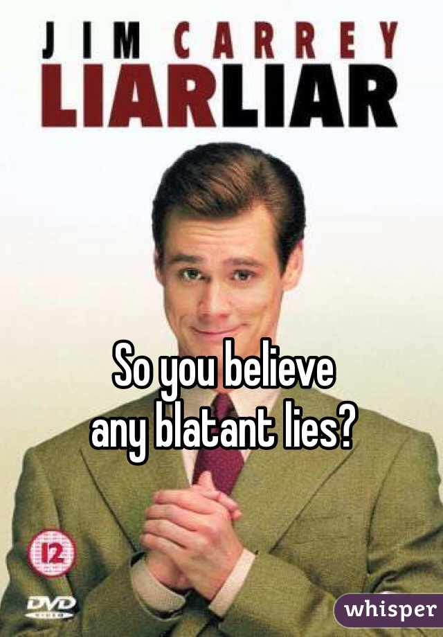 So you believe 
any blatant lies?