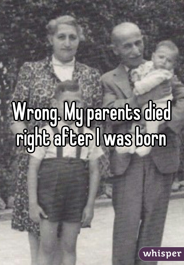 Wrong. My parents died right after I was born 