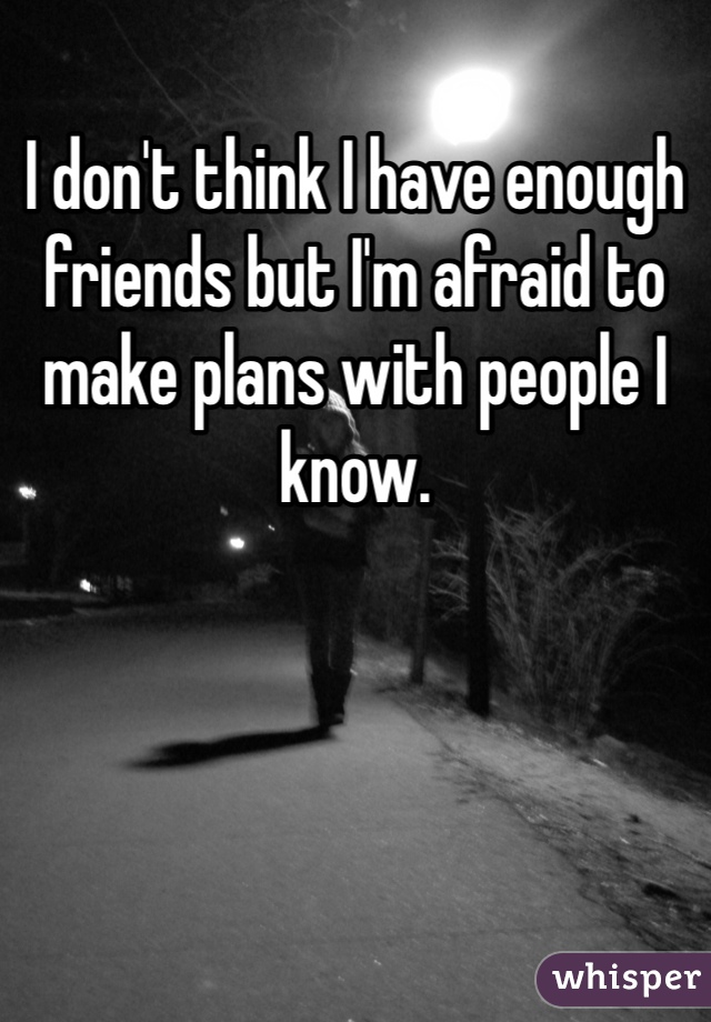 I don't think I have enough friends but I'm afraid to make plans with people I know. 