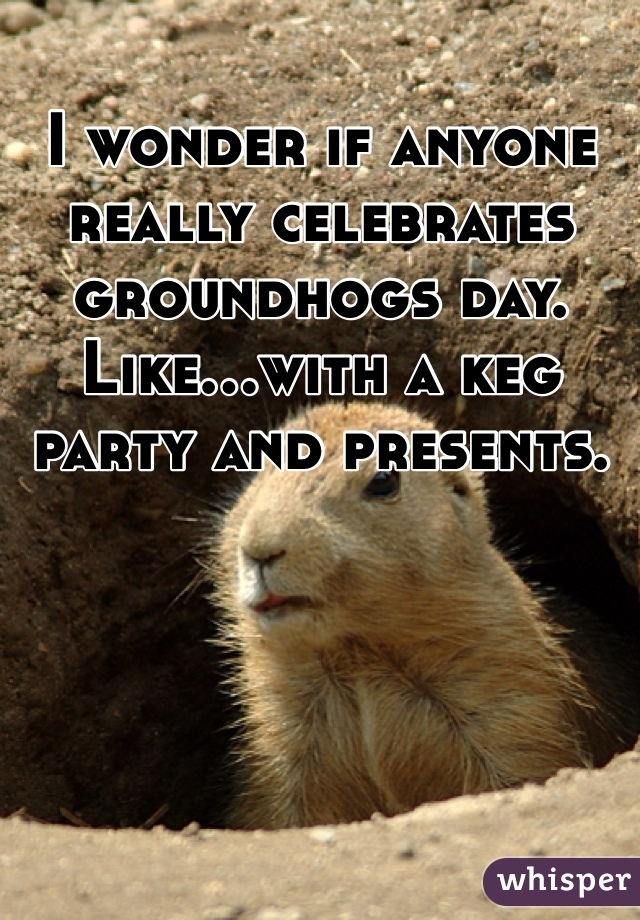I wonder if anyone really celebrates groundhogs day. Like...with a keg party and presents.