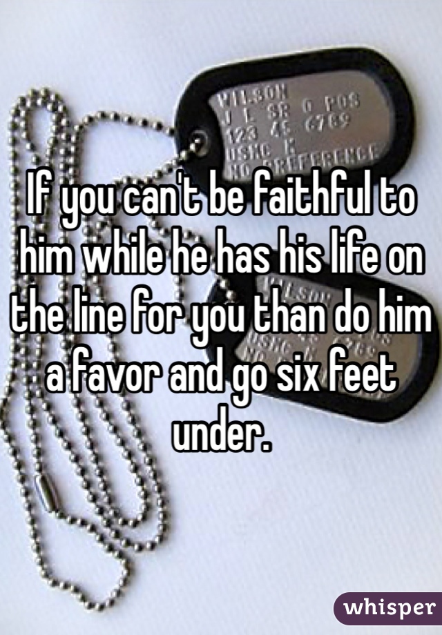 If you can't be faithful to him while he has his life on the line for you than do him a favor and go six feet under. 