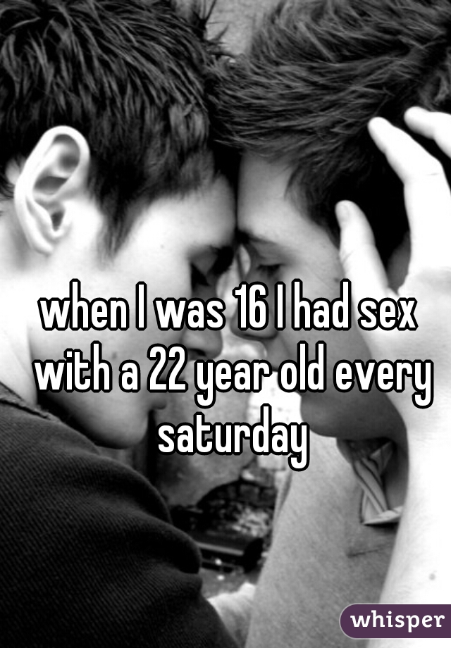 when I was 16 I had sex with a 22 year old every saturday
