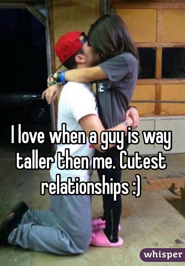 I love when a guy is way taller then me. Cutest relationships :)
