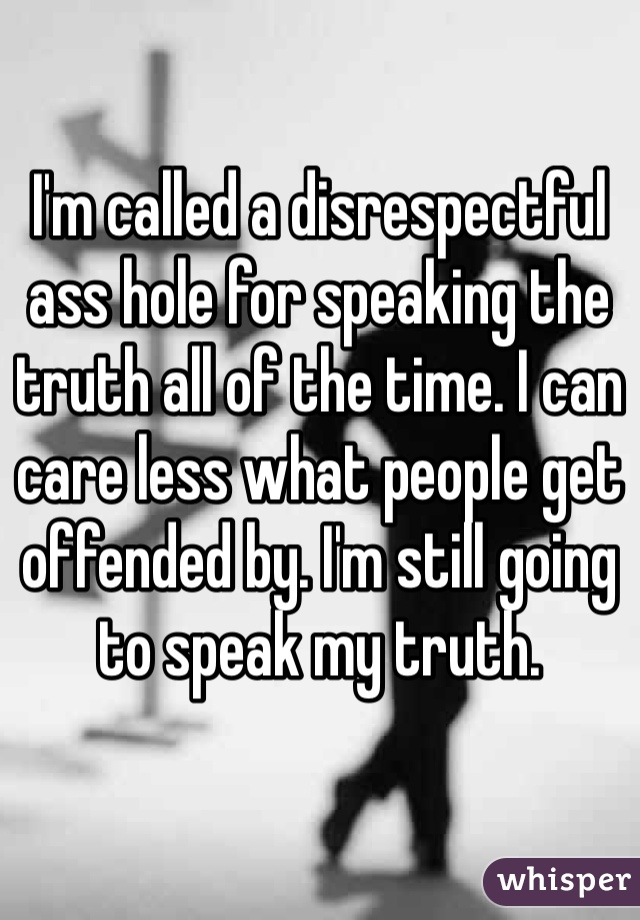 I'm called a disrespectful ass hole for speaking the truth all of the time. I can care less what people get offended by. I'm still going to speak my truth. 