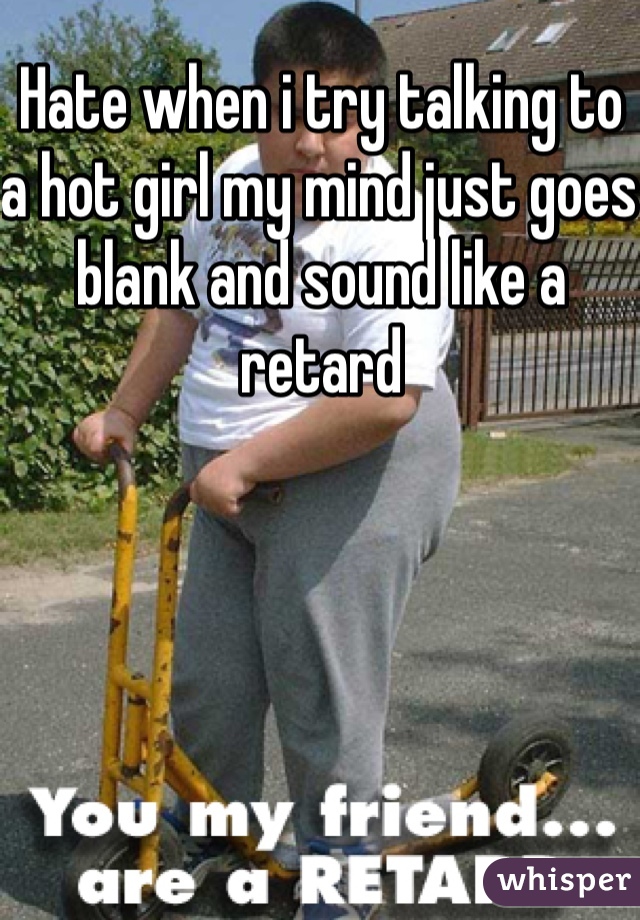 Hate when i try talking to a hot girl my mind just goes blank and sound like a retard