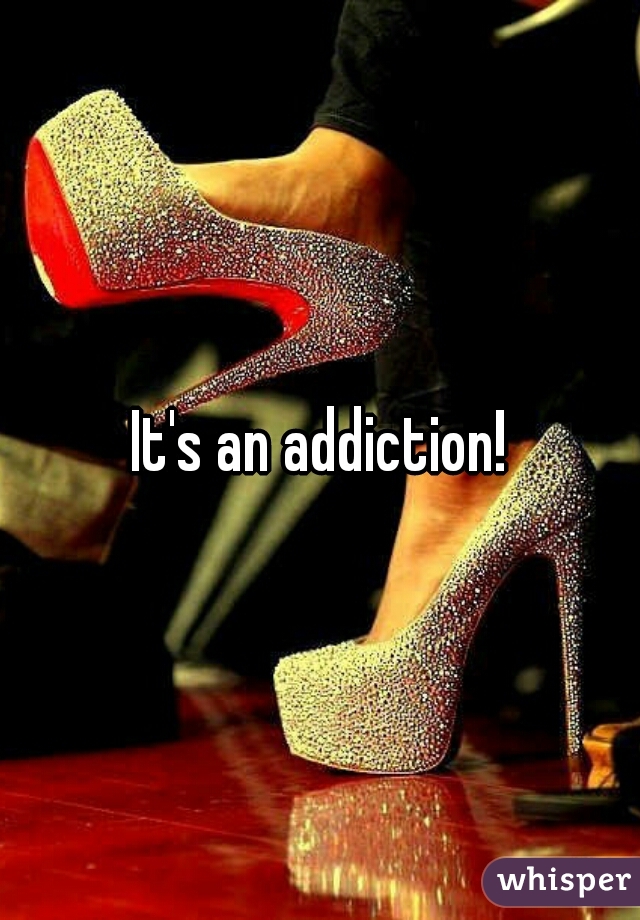 It's an addiction!