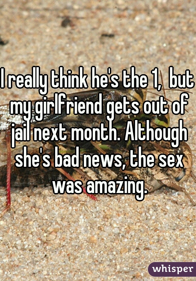 I really think he's the 1,  but my girlfriend gets out of jail next month. Although she's bad news, the sex was amazing.