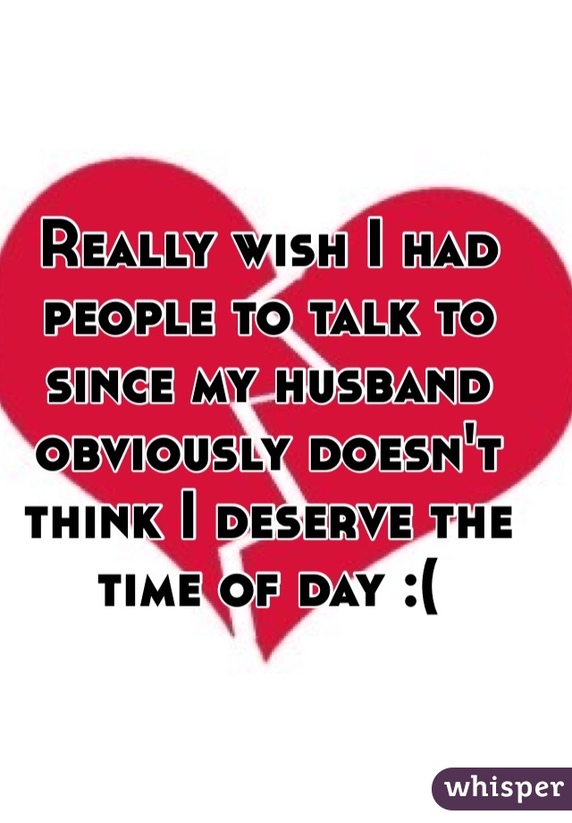 Really wish I had people to talk to since my husband obviously doesn't think I deserve the time of day :(