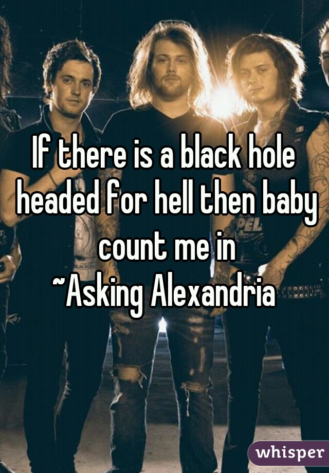 If there is a black hole headed for hell then baby count me in
~Asking Alexandria