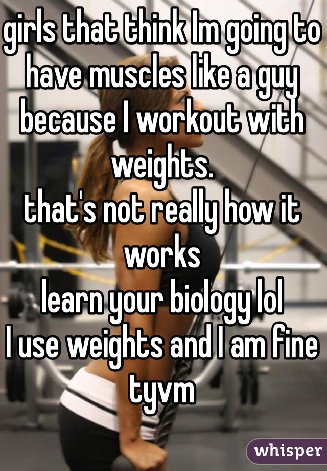 girls that think Im going to have muscles like a guy because I workout with weights. 
that's not really how it works 
learn your biology lol
I use weights and I am fine tyvm