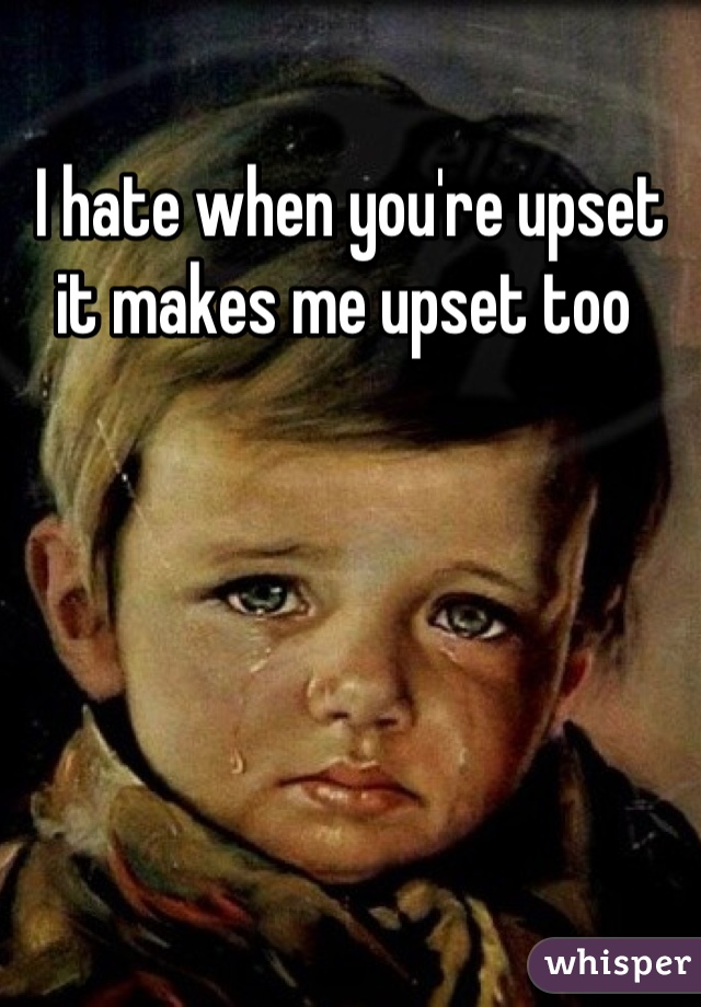 I hate when you're upset it makes me upset too 