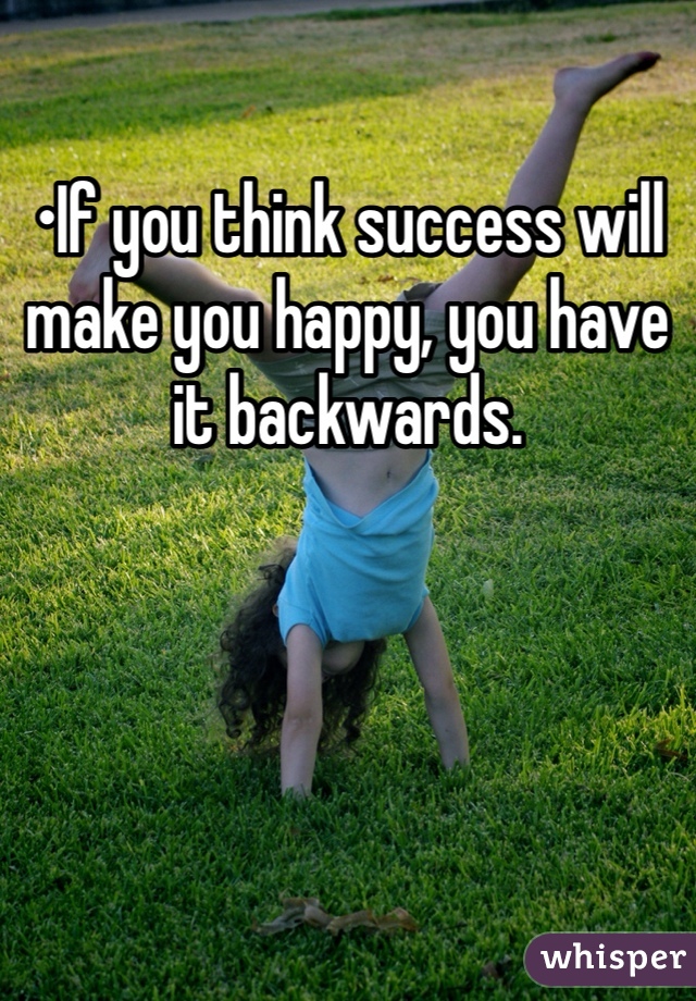 •If you think success will make you happy, you have it backwards.
