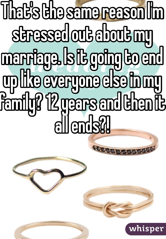 That's the same reason I'm stressed out about my marriage. Is it going to end up like everyone else in my family? 12 years and then it all ends?!
