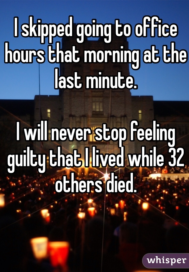 I skipped going to office hours that morning at the last minute. 

I will never stop feeling guilty that I lived while 32 others died.