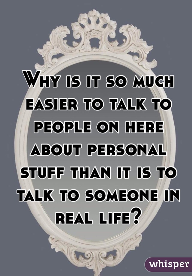 Why is it so much easier to talk to people on here about personal stuff than it is to talk to someone in real life?