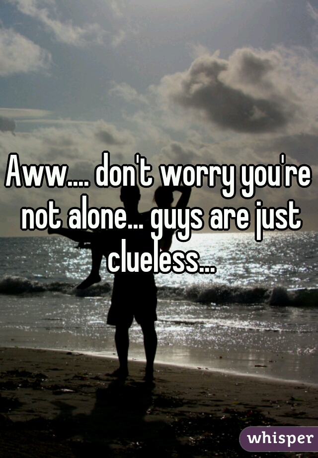 Aww.... don't worry you're not alone... guys are just clueless...
