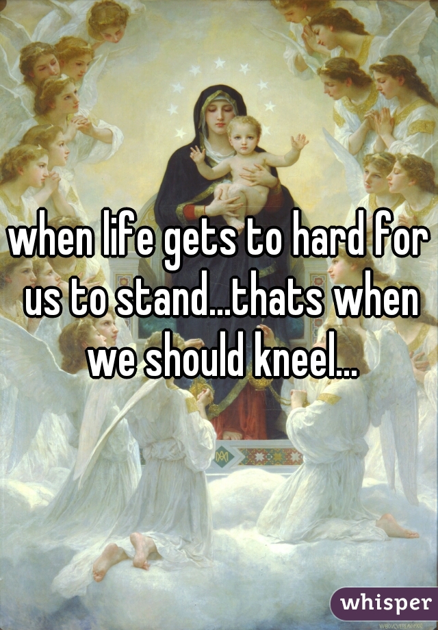 when life gets to hard for us to stand...thats when we should kneel...