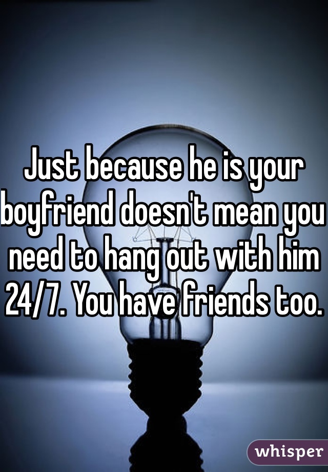 Just because he is your boyfriend doesn't mean you need to hang out with him 24/7. You have friends too. 