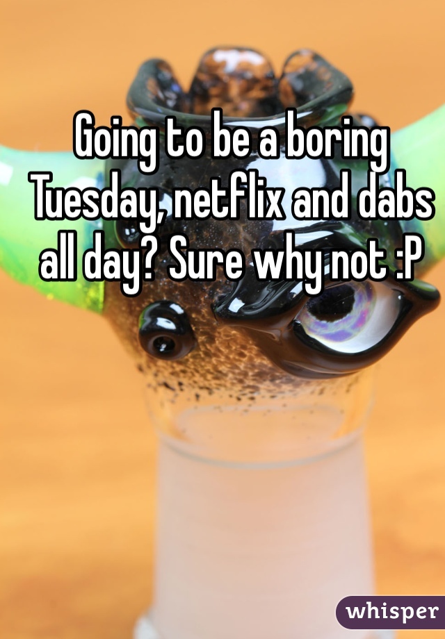 Going to be a boring Tuesday, netflix and dabs all day? Sure why not :P