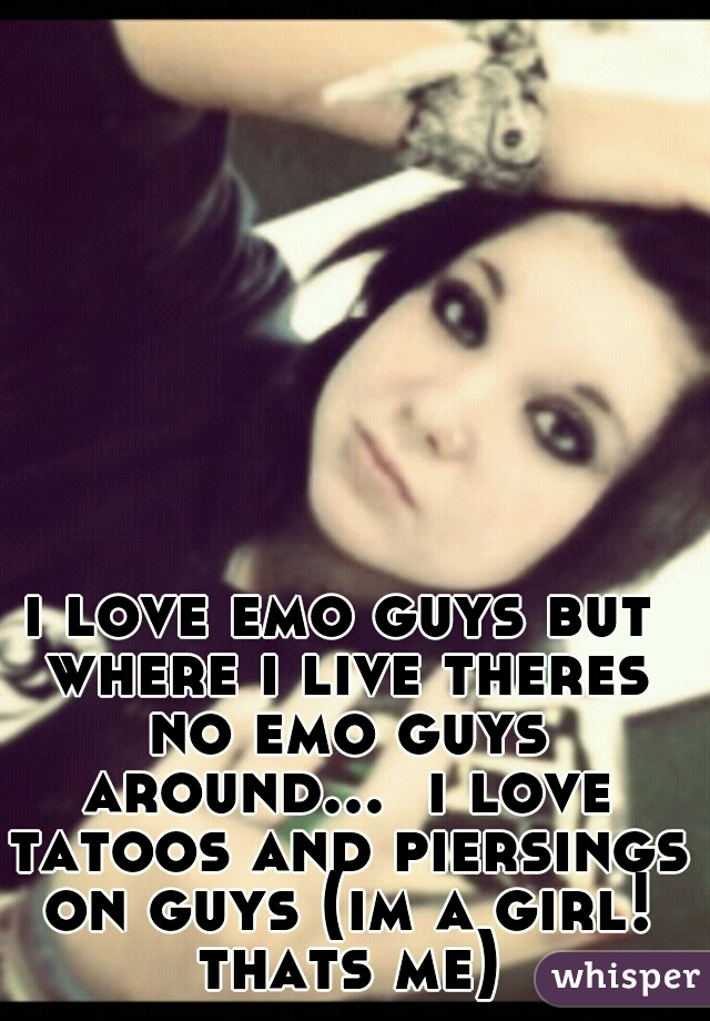 i love emo guys but where i live theres no emo guys around...  i love tatoos and piersings on guys (im a girl! thats me)