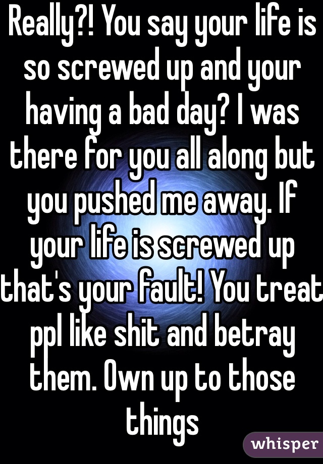 Really?! You say your life is so screwed up and your having a bad day? I was there for you all along but you pushed me away. If your life is screwed up that's your fault! You treat ppl like shit and betray them. Own up to those things 