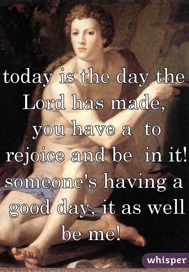 today is the day the Lord has made,  you have a  to rejoice and be  in it! 

someone's having a good day, it as well be me!  