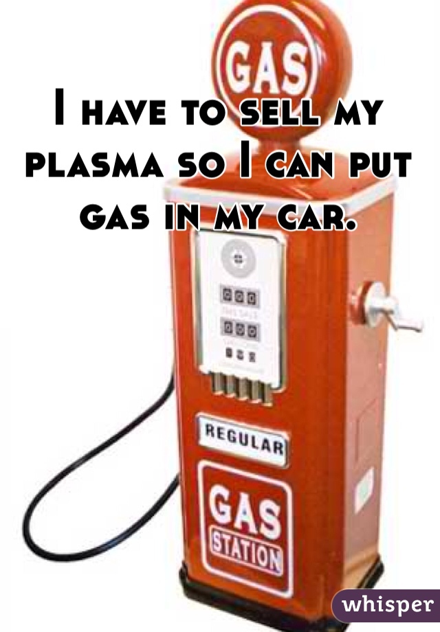 I have to sell my plasma so I can put gas in my car.