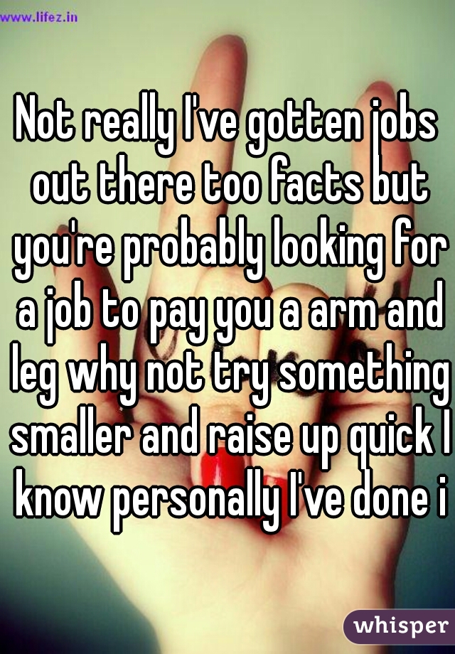 Not really I've gotten jobs out there too facts but you're probably looking for a job to pay you a arm and leg why not try something smaller and raise up quick I know personally I've done it