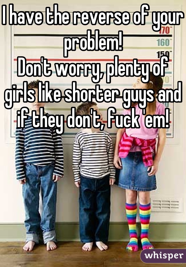 I have the reverse of your problem!
Don't worry, plenty of girls like shorter guys and if they don't, fuck 'em!