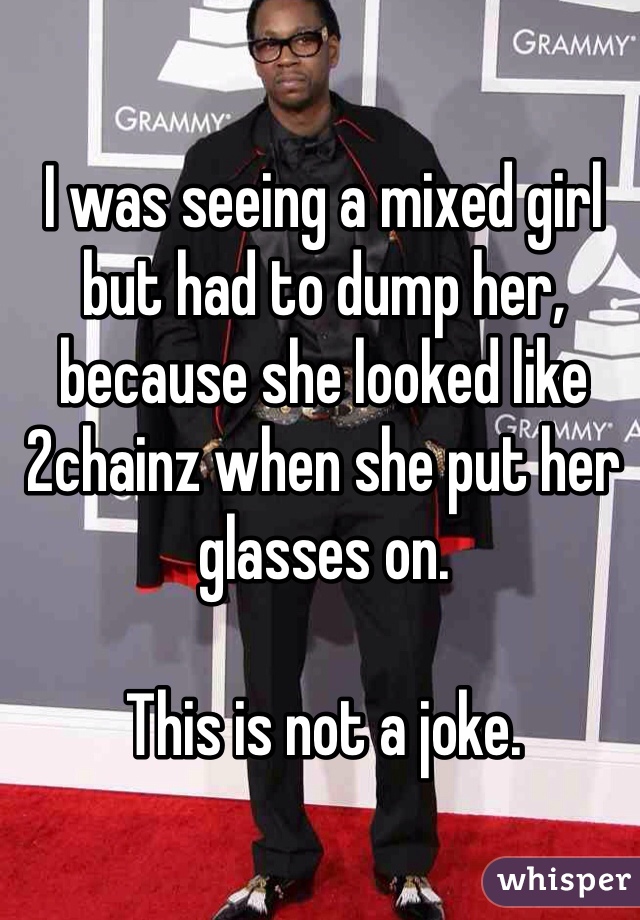 I was seeing a mixed girl but had to dump her, because she looked like 2chainz when she put her glasses on.

This is not a joke.