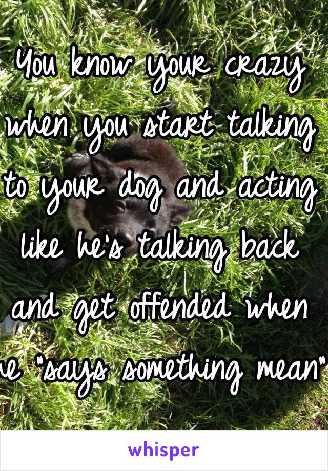You know your crazy when you start talking to your dog and acting like he's talking back and get offended when he "says something mean"
