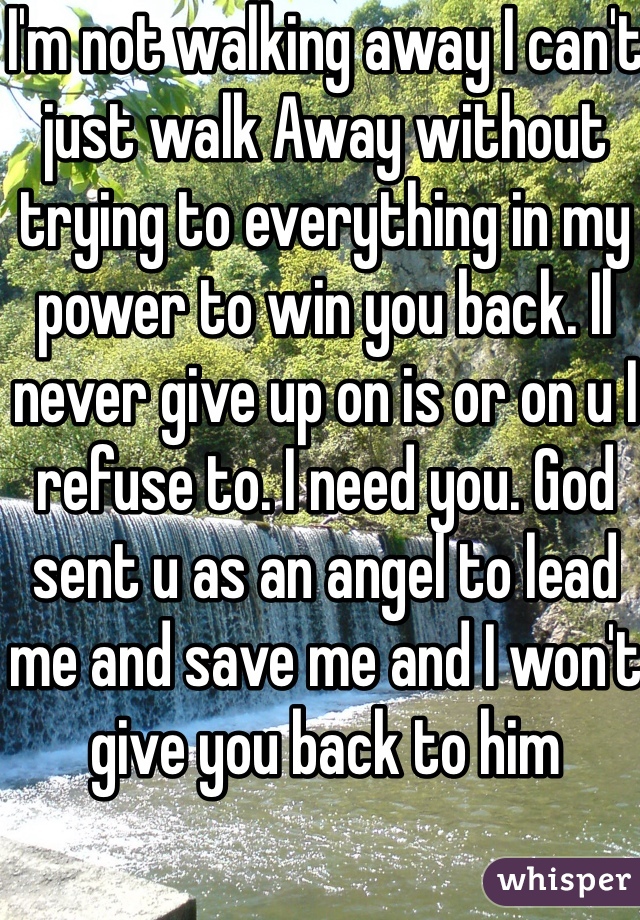 I'm not walking away I can't just walk Away without trying to everything in my power to win you back. Il never give up on is or on u I refuse to. I need you. God sent u as an angel to lead me and save me and I won't give you back to him