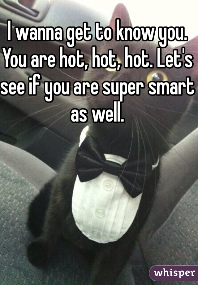 I wanna get to know you. You are hot, hot, hot. Let's see if you are super smart as well.
